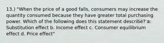 13.) "When the price of a good falls, consumers may increase the quantity consumed because they have greater total purchasing power. Which of the following does this statement describe? a. Substitution effect b. Income effect c. Consumer equilibrium effect d. Price effect"