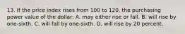 13. If the price index rises from 100 to 120, the purchasing power value of the dollar: A. may either rise or fall. B. will rise by one-sixth. C. will fall by one-sixth. D. will rise by 20 percent.