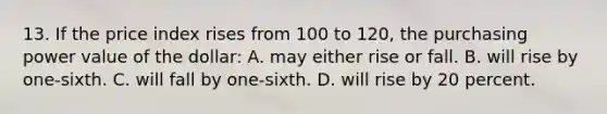 13. If the price index rises from 100 to 120, the purchasing power value of the dollar: A. may either rise or fall. B. will rise by one-sixth. C. will fall by one-sixth. D. will rise by 20 percent.