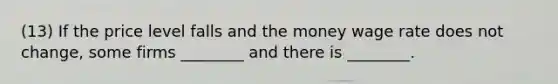 (13) If the price level falls and the money wage rate does not change, some firms ________ and there is ________.