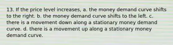 13. If the price level increases, a. the money demand curve shifts to the right. b. the money demand curve shifts to the left. c. there is a movement down along a stationary money demand curve. d. there is a movement up along a stationary money demand curve.