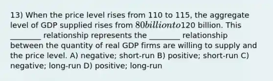 13) When the price level rises from 110 to 115, the aggregate level of GDP supplied rises from 80 billion to120 billion. This ________ relationship represents the ________ relationship between the quantity of real GDP firms are willing to supply and the price level. A) negative; short-run B) positive; short-run C) negative; long-run D) positive; long-run