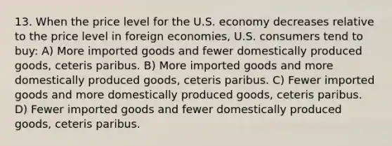 13. When the price level for the U.S. economy decreases relative to the price level in foreign economies, U.S. consumers tend to buy: A) More imported goods and fewer domestically produced goods, ceteris paribus. B) More imported goods and more domestically produced goods, ceteris paribus. C) Fewer imported goods and more domestically produced goods, ceteris paribus. D) Fewer imported goods and fewer domestically produced goods, ceteris paribus.