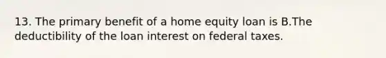 13. The primary benefit of a home equity loan is B.The deductibility of the loan interest on federal taxes.