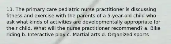 13. The primary care pediatric nurse practitioner is discussing fitness and exercise with the parents of a 5-year-old child who ask what kinds of activities are developmentally appropriate for their child. What will the nurse practitioner recommend? a. Bike riding b. Interactive play c. Martial arts d. Organized sports