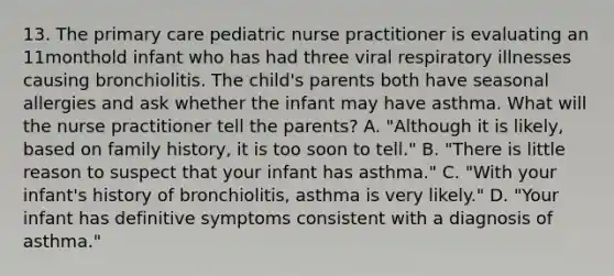 13. The primary care pediatric nurse practitioner is evaluating an 11monthold infant who has had three viral respiratory illnesses causing bronchiolitis. The child's parents both have seasonal allergies and ask whether the infant may have asthma. What will the nurse practitioner tell the parents? A. "Although it is likely, based on family history, it is too soon to tell." B. "There is little reason to suspect that your infant has asthma." C. "With your infant's history of bronchiolitis, asthma is very likely." D. "Your infant has definitive symptoms consistent with a diagnosis of asthma."