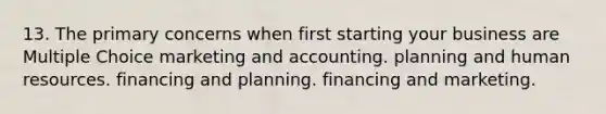 13. The primary concerns when first starting your business are Multiple Choice marketing and accounting. planning and human resources. financing and planning. financing and marketing.