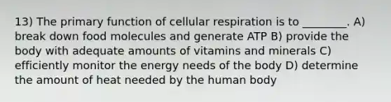 13) The primary function of cellular respiration is to ________. A) break down food molecules and generate ATP B) provide the body with adequate amounts of vitamins and minerals C) efficiently monitor the energy needs of the body D) determine the amount of heat needed by the human body