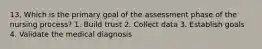 13. Which is the primary goal of the assessment phase of the nursing process? 1. Build trust 2. Collect data 3. Establish goals 4. Validate the medical diagnosis