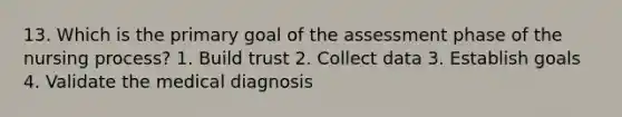 13. Which is the primary goal of the assessment phase of the nursing process? 1. Build trust 2. Collect data 3. Establish goals 4. Validate the medical diagnosis