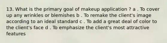 13. What is the primary goal of makeup application ? a . To cover up any wrinkles or blemishes b . To remake the client's image according to an ideal standard c . To add a great deal of color to the client's face d . To emphasize the client's most attractive features