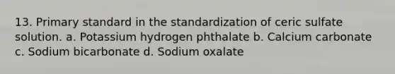 13. Primary standard in the standardization of ceric sulfate solution. a. Potassium hydrogen phthalate b. Calcium carbonate c. Sodium bicarbonate d. Sodium oxalate