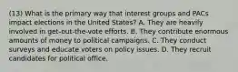 (13) What is the primary way that interest groups and PACs impact elections in the United States? A. They are heavily involved in get-out-the-vote efforts. B. They contribute enormous amounts of money to political campaigns. C. They conduct surveys and educate voters on policy issues. D. They recruit candidates for political office.