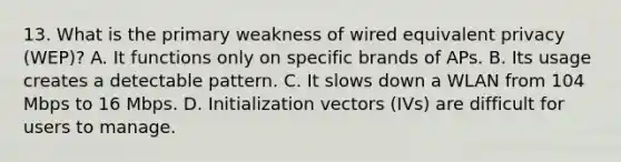 13. What is the primary weakness of wired equivalent privacy (WEP)? A. It functions only on specific brands of APs. B. Its usage creates a detectable pattern. C. It slows down a WLAN from 104 Mbps to 16 Mbps. D. Initialization vectors (IVs) are difficult for users to manage.