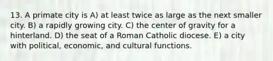 13. A primate city is A) at least twice as large as the next smaller city. B) a rapidly growing city. C) the center of gravity for a hinterland. D) the seat of a Roman Catholic diocese. E) a city with political, economic, and cultural functions.