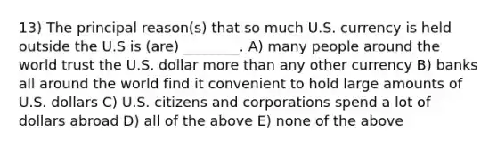 13) The principal reason(s) that so much U.S. currency is held outside the U.S is (are) ________. A) many people around the world trust the U.S. dollar more than any other currency B) banks all around the world find it convenient to hold large amounts of U.S. dollars C) U.S. citizens and corporations spend a lot of dollars abroad D) all of the above E) none of the above