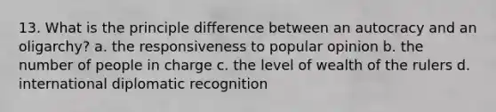 13. What is the principle difference between an autocracy and an oligarchy? a. the responsiveness to popular opinion b. the number of people in charge c. the level of wealth of the rulers d. international diplomatic recognition