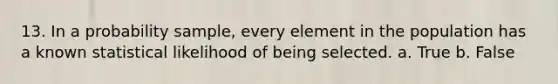 13. In a probability sample, every element in the population has a known statistical likelihood of being selected. a. True b. False