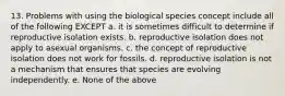 13. Problems with using the biological species concept include all of the following EXCEPT a. it is sometimes difficult to determine if reproductive isolation exists. b. reproductive isolation does not apply to asexual organisms. c. the concept of reproductive isolation does not work for fossils. d. reproductive isolation is not a mechanism that ensures that species are evolving independently. e. None of the above