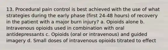 13. Procedural pain control is best achieved with the use of what strategies during the early phase (first 24-48 hours) of recovery in the patient with a major burn injury? a. Opioids alone b. Intravenous opioids used in combination with oral antidepressants c. Opioids (oral or intravenous) and guided imagery d. Small doses of intravenous opioids titrated to effect