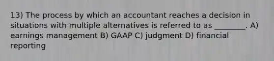 13) The process by which an accountant reaches a decision in situations with multiple alternatives is referred to as ________. A) earnings management B) GAAP C) judgment D) financial reporting