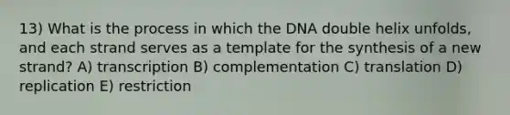 13) What is the process in which the DNA double helix unfolds, and each strand serves as a template for the synthesis of a new strand? A) transcription B) complementation C) translation D) replication E) restriction