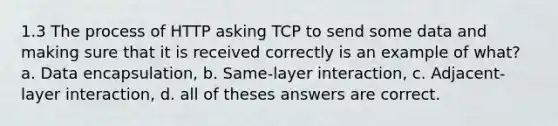 1.3 The process of HTTP asking TCP to send some data and making sure that it is received correctly is an example of what? a. Data encapsulation, b. Same-layer interaction, c. Adjacent-layer interaction, d. all of theses answers are correct.