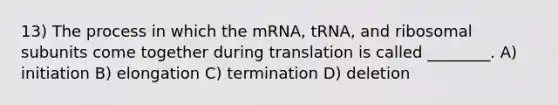 13) The process in which the mRNA, tRNA, and ribosomal subunits come together during translation is called ________. A) initiation B) elongation C) termination D) deletion