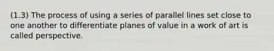 (1.3) The process of using a series of parallel lines set close to one another to differentiate planes of value in a work of art is called perspective.