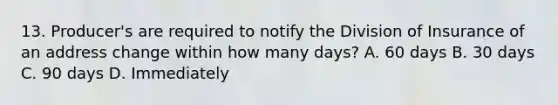 13. Producer's are required to notify the Division of Insurance of an address change within how many days? A. 60 days B. 30 days C. 90 days D. Immediately