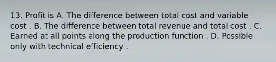 13. Profit is A. The difference between total cost and variable cost . B. The difference between total revenue and total cost . C. Earned at all points along the production function . D. Possible only with technical efficiency .