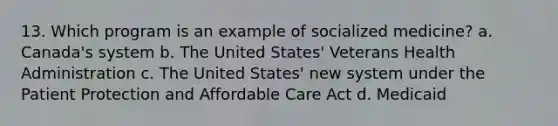 13. Which program is an example of socialized medicine? a. Canada's system b. The United States' Veterans Health Administration c. The United States' new system under the Patient Protection and Affordable Care Act d. Medicaid