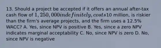 13. Should a project be accepted if it offers an annual after-tax cash flow of 1,250,000 indefinitely, costs10 million, is riskier than the firm's average projects, and the firm uses a 12.5% WACC? A. Yes, since NPV is positive B. Yes, since a zero NPV indicates marginal acceptability C. No, since NPV is zero D. No, since NPV is negative