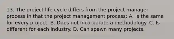 13. The project life cycle differs from the project manager process in that the project management process: A. Is the same for every project. B. Does not incorporate a methodology. C. Is different for each industry. D. Can spawn many projects.