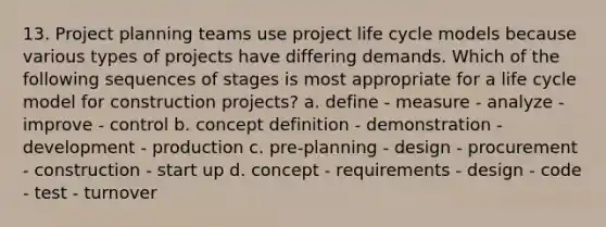 13. Project planning teams use <a href='https://www.questionai.com/knowledge/kd8BXKJxp0-project-life-cycle' class='anchor-knowledge'>project life cycle</a> models because various types of projects have differing demands. Which of the following sequences of stages is most appropriate for a life cycle model for construction projects? a. define - measure - analyze - improve - control b. concept definition - demonstration - development - production c. pre-planning - design - procurement - construction - start up d. concept - requirements - design - code - test - turnover