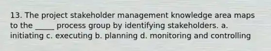 13. The project stakeholder management knowledge area maps to the _____ process group by identifying stakeholders. a. initiating c. executing b. planning d. monitoring and controlling