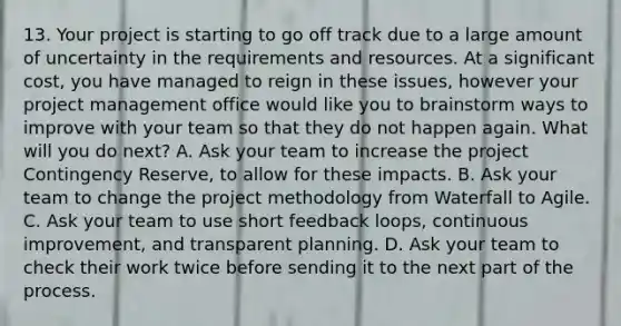 13. Your project is starting to go off track due to a large amount of uncertainty in the requirements and resources. At a significant cost, you have managed to reign in these issues, however your project management office would like you to brainstorm ways to improve with your team so that they do not happen again. What will you do next? A. Ask your team to increase the project Contingency Reserve, to allow for these impacts. B. Ask your team to change the project methodology from Waterfall to Agile. C. Ask your team to use short feedback loops, continuous improvement, and transparent planning. D. Ask your team to check their work twice before sending it to the next part of the process.