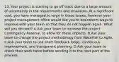 13. Your project is starting to go off track due to a large amount of uncertainty in the requirements and resources. At a significant cost, you have managed to reign in these issues, however your project management office would like you to brainstorm ways to improve with your team so that they do not happen again. What will you do next? A.Ask your team to increase the project Contingency Reserve, to allow for these impacts. B.Ask your team to change the project methodology from Waterfall to Agile. C.Ask your team to use short feedback loops, continuous improvement, and transparent planning. D.Ask your team to check their work twice before sending it to the next part of the process.