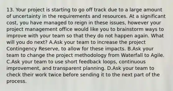 13. Your project is starting to go off track due to a large amount of uncertainty in the requirements and resources. At a significant cost, you have managed to reign in these issues, however your project management office would like you to brainstorm ways to improve with your team so that they do not happen again. What will you do next? A.Ask your team to increase the project Contingency Reserve, to allow for these impacts. B.Ask your team to change the project methodology from Waterfall to Agile. C.Ask your team to use short feedback loops, continuous improvement, and transparent planning. D.Ask your team to check their work twice before sending it to the next part of the process.