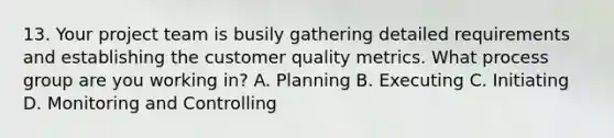 13. Your <a href='https://www.questionai.com/knowledge/kZEoBxJj0L-project-team' class='anchor-knowledge'>project team</a> is busily gathering detailed requirements and establishing the customer quality metrics. What process group are you working in? A. Planning B. Executing C. Initiating D. Monitoring and Controlling