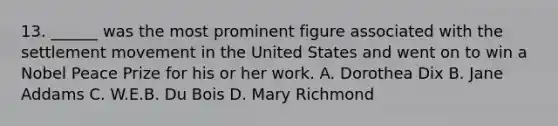 13. ______ was the most prominent figure associated with the settlement movement in the United States and went on to win a Nobel Peace Prize for his or her work. A. Dorothea Dix B. Jane Addams C. W.E.B. Du Bois D. Mary Richmond