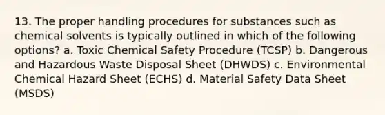 13. The proper handling procedures for substances such as chemical solvents is typically outlined in which of the following options? a. ​Toxic Chemical Safety Procedure (TCSP) b. ​Dangerous and Hazardous Waste Disposal Sheet (DHWDS) c. ​Environmental Chemical Hazard Sheet (ECHS) d. ​Material Safety Data Sheet (MSDS)