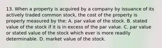 13. When a property is acquired by a company by issuance of its actively traded common stock, the cost of the property is properly measured by the: A. par value of the stock. B. stated value of the stock if it is in excess of the par value. C. par value or stated value of the stock which ever is more readily determinable. D. market value of the stock.