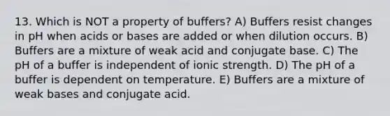 13. Which is NOT a property of buffers? A) Buffers resist changes in pH when acids or bases are added or when dilution occurs. B) Buffers are a mixture of weak acid and conjugate base. C) The pH of a buffer is independent of ionic strength. D) The pH of a buffer is dependent on temperature. E) Buffers are a mixture of weak bases and conjugate acid.