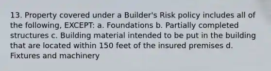 13. Property covered under a Builder's Risk policy includes all of the following, EXCEPT: a. Foundations b. Partially completed structures c. Building material intended to be put in the building that are located within 150 feet of the insured premises d. Fixtures and machinery