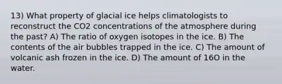 13) What property of glacial ice helps climatologists to reconstruct the CO2 concentrations of the atmosphere during the past? A) The ratio of oxygen isotopes in the ice. B) The contents of the air bubbles trapped in the ice. C) The amount of volcanic ash frozen in the ice. D) The amount of 16O in the water.