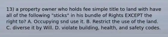 13) a property owner who holds fee simple title to land with have all of the following "sticks" in his bundle of Rights EXCEPT the right to? A. Occupying snd use it. B. Restrict the use of the land. C. diverse it by Will. D. violate building, health, and safety codes.