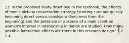 13. In the proposed study described in the textbook, the effects of men's pick-up conversation strategy (starting cute but quickly becoming direct versus consistent directness from the beginning) and the presence or absence of a male scent on women's interest in relationship initiation are studied. How many possible interaction effects are there in this research design? 3 2 1 4