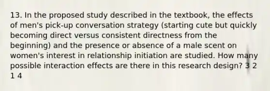 13. In the proposed study described in the textbook, the effects of men's pick-up conversation strategy (starting cute but quickly becoming direct versus consistent directness from the beginning) and the presence or absence of a male scent on women's interest in relationship initiation are studied. How many possible interaction effects are there in this research design? 3 2 1 4