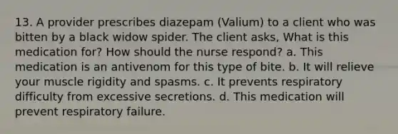 13. A provider prescribes diazepam (Valium) to a client who was bitten by a black widow spider. The client asks, What is this medication for? How should the nurse respond? a. This medication is an antivenom for this type of bite. b. It will relieve your muscle rigidity and spasms. c. It prevents respiratory difficulty from excessive secretions. d. This medication will prevent respiratory failure.